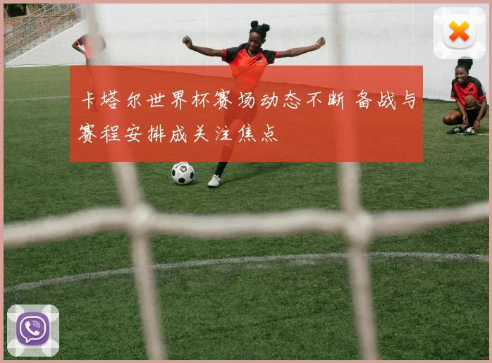 卡塔尔世界杯赛场动态不断 备战与赛程安排成关注焦点
