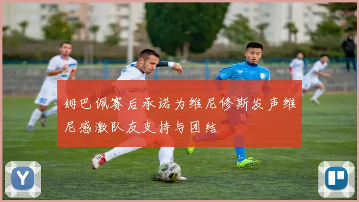 姆巴佩赛后承诺为维尼修斯发声维尼感激队友支持与团结