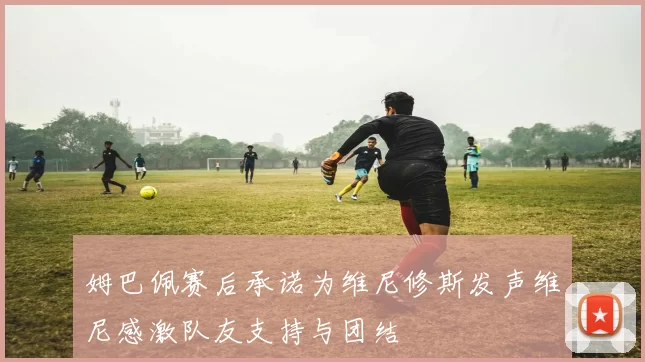 姆巴佩赛后承诺为维尼修斯发声维尼感激队友支持与团结