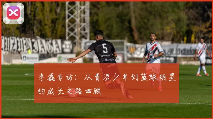 李磊专访：从青涩少年到篮球明星的成长之路回顾