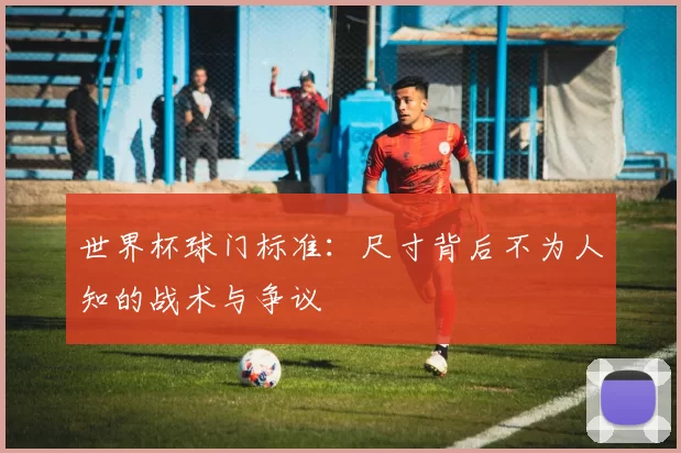 世界杯球门标准：尺寸背后不为人知的战术与争议