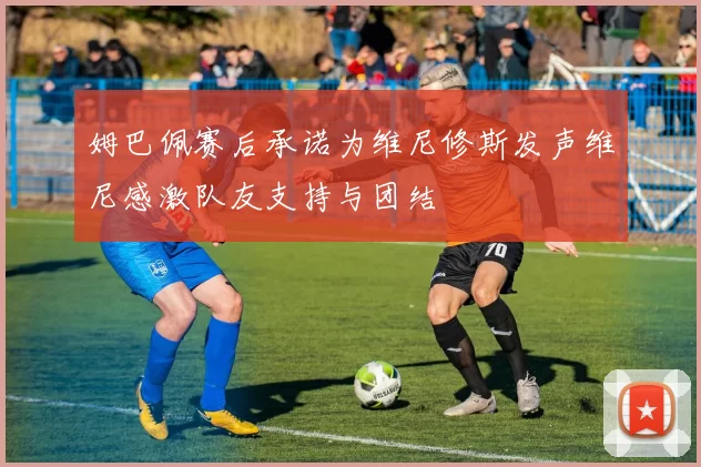 姆巴佩赛后承诺为维尼修斯发声维尼感激队友支持与团结